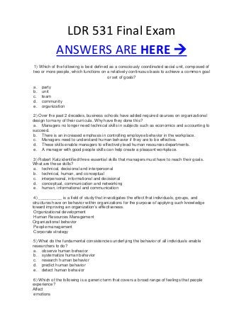 LDR 531 Final Exam
ANSWERS ARE HERE 
1) Which of the following is best defined as a consciously coordinated social unit, composed of
two or more people, which functions on a relatively continuous basis to achieve a common goal
or set of goals?
a. party
b. unit
c. team
d. community
e. organization
2) Over the past 2 decades, business schools have added required courses on organizational
design to many of their curricula. Why have they done this?
a. Managers no longer need technical skills in subjects such as economics and accounting to
succeed.
b. There is an increased emphasis in controlling employee behavior in the workplace.
c. Managers need to understand human behavior if they are to be effective.
d. These skills enable managers to effectively lead human resources departments.
e. A manager with good people skills can help create a pleasant workplace.
3) Robert Katz identified three essential skills that managers must have to reach their goals.
What are these skills?
a. technical, decisional and interpersonal
b. technical, human, and conceptual
c. interpersonal, informational and decisional
d. conceptual, communication and networking
e. human, informational and communication
4) __________ is a field of study that investigates the effect that individuals, groups, and
structures have on behavior within organizations for the purpose of applying such knowledge
toward improving an organization’s effectiveness.
Organizational development
Human Resources Management
Organizational behavior
People management
Corporate strategy
5) What do the fundamental consistencies underlying the behavior of all individuals enable
researchers to do?
a. observe human behavior
b. systematize human behavior
c. research human behavior
d. predict human behavior
e. detect human behavior
6) Which of the following is a generic term that covers a broad range of feelings that people
experience?
Affect
emotions
 