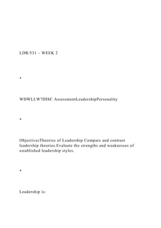LDR/531 – WEEK 2
*
WDWLLW?DISC AssessmentLeadershipPersonality
*
ObjectivesTheories of Leadership Compare and contrast
leadership theories.Evaluate the strengths and weaknesses of
established leadership styles.
*
Leadership is:
 