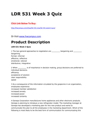 LDR 531 Week 3 Quiz
Click Link Below To Buy:
http://hwcampus.com/shop/ldr-531-new/ldr-531-week-3-quiz/
Or Visit www.hwcampus.com
Product Description
LDR 531 Week 3 Quiz
1 The two general approaches to negotiation are ________ bargaining and ________
bargaining.
formal; informal
affective; reflective
emotional; rational
distributive; integrative
2 When ________ is of importance in decision making, group decisions are preferred to
individual decisions.
efficiency
acceptance of solution
clear responsibility
speed
3 As a consequence of the information circulated by the grapevine in an organization,
employees experience
increased member satisfaction
increased anxiety
increased power
increased certainty
4 Genepa Corporation manufactures home appliances and other electronic products.
Genepa is planning to introduce a new refrigerator model. The marketing manager at
Genepa has developed a marketing plan for this new product and wants to
communicate this plan to all the employees in the marketing department. Which of the
following is most likely to be the best form of communication for communicating this
 