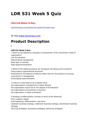 LDR 531 Week 5 Quiz
Click Link Below To Buy:
http://hwcampus.com/shop/ldr-531-new/ldr-531-week-5-quiz/
Or Visit www.hwcampus.com
Product Description
 
LDR 531 Week 5 Quiz
1 Which of the following is typically a characteristic of the mechanistic model of
organization?
Low formalization
Decentralized management
Wide span of controls
Rigid departmentalization
2 Which of the following actions can extinguish risk taking and innovation?
Using organic organizational structures
Rewarding for the absence of failures rather than for the presence of success
Long tenure in management
Encouraging experimentation
3 Culture is most likely to be a liability when
the organization’s management is highly efficient
the organization scores low on the degree of formalization
the organization’s environment is dynamic
the organization is highly centralized
4 Strategy of differentiation consists of which of the following?
Price, support, design
Cost leadership, differentiation, cost focus
Upstream business strategy, midstream business strategy, downstream business
strategy
Sourcing strategies, processing strategies, delivering strategies
 