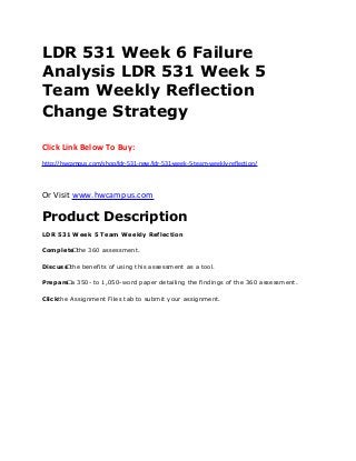 LDR 531 Week 6 Failure
Analysis LDR 531 Week 5
Team Weekly Reflection
Change Strategy
Click Link Below To Buy:
http://hwcampus.com/shop/ldr-531-new/ldr-531-week-5-team-weekly-reflection/
Or Visit www.hwcampus.com
Product Description
LDR 531 Week 5 Team Weekly Reflection
Complete the 360 assessment.
Discuss the benefits of using this assessment as a tool.
Prepare a 350- to 1,050-word paper detailing the findings of the 360 assessment.
Clickthe Assignment Files tab to submit your assignment.
 