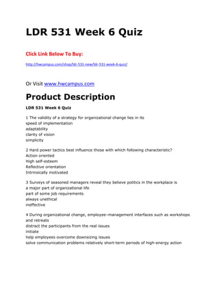LDR 531 Week 6 Quiz
Click Link Below To Buy:
http://hwcampus.com/shop/ldr-531-new/ldr-531-week-6-quiz/
Or Visit www.hwcampus.com
Product Description
LDR 531 Week 6 Quiz
1 The validity of a strategy for organizational change lies in its
speed of implementation
adaptability
clarity of vision
simplicity
2 Hard power tactics best influence those with which following characteristic?
Action oriented
High self-esteem
Reflective orientation
Intrinsically motivated
3 Surveys of seasoned managers reveal they believe politics in the workplace is
a major part of organizational life
part of some job requirements
always unethical
ineffective
4 During organizational change, employee–management interfaces such as workshops
and retreats
distract the participants from the real issues
initiate
help employees overcome downsizing issues
solve communication problems relatively short-term periods of high-energy action
 