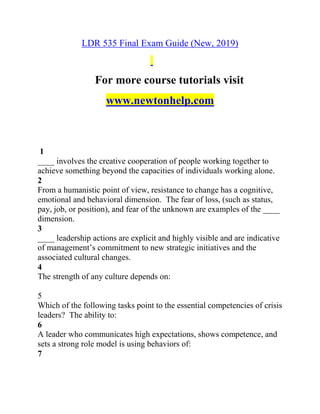 LDR 535 Final Exam Guide (New, 2019)
For more course tutorials visit
www.newtonhelp.com
1
____ involves the creative cooperation of people working together to
achieve something beyond the capacities of individuals working alone.
2
From a humanistic point of view, resistance to change has a cognitive,
emotional and behavioral dimension. The fear of loss, (such as status,
pay, job, or position), and fear of the unknown are examples of the ____
dimension.
3
____ leadership actions are explicit and highly visible and are indicative
of management’s commitment to new strategic initiatives and the
associated cultural changes.
4
The strength of any culture depends on:
5
Which of the following tasks point to the essential competencies of crisis
leaders? The ability to:
6
A leader who communicates high expectations, shows competence, and
sets a strong role model is using behaviors of:
7
 
