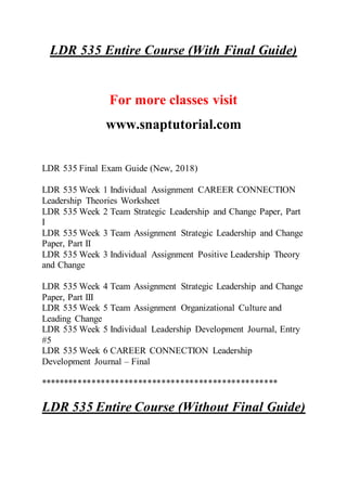 LDR 535 Entire Course (With Final Guide)
For more classes visit
www.snaptutorial.com
LDR 535 Final Exam Guide (New, 2018)
LDR 535 Week 1 Individual Assignment CAREER CONNECTION
Leadership Theories Worksheet
LDR 535 Week 2 Team Strategic Leadership and Change Paper, Part
I
LDR 535 Week 3 Team Assignment Strategic Leadership and Change
Paper, Part II
LDR 535 Week 3 Individual Assignment Positive Leadership Theory
and Change
LDR 535 Week 4 Team Assignment Strategic Leadership and Change
Paper, Part III
LDR 535 Week 5 Team Assignment Organizational Culture and
Leading Change
LDR 535 Week 5 Individual Leadership Development Journal, Entry
#5
LDR 535 Week 6 CAREER CONNECTION Leadership
Development Journal – Final
***************************************************
LDR 535 Entire Course (Without Final Guide)
 