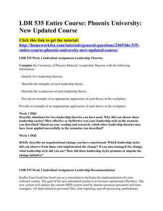 LDR 535 Entire Course: Phoenix University:
New Updated Course
Click this link to get the tutorial:
http://homeworkfox.com/tutorials/general-questions/2469/ldr-535-
entire-course-phoenix-university-new-updated-course/
LDR 535 Week 1 Individual Assignment Leadership Theories

Complete the University of Phoenix Material: Leadership Theories with the following
information:

· Identify five leadership theories.

· Describe the strengths of each leadership theory.

· Describe the weaknesses of each leadership theory.

· Provide an example of an appropriate application of each theory in the workplace.

Provide an example of an inappropriate application of each theory in the workplace

Week 1 DQ1
Describe situations for two leadership theories you have used. Why did you choose those
leadership tactics? How effective or ineffective was your leadership style in the scenario
you described? Based on your reading and research, which other leadership theories may
have been applied successfully to the scenarios you described?

Week 1 DQ2

Briefly describe an organizational change you have experienced. Which leadership styles
did you observe from those who implemented the change? If you also managed the change,
what leadership style did you use? How did these leadership styles promote or impede the
change initiative?



LDR 535 Week 2 Individual Assignment Leadership Recommendation

Kudler Fine Foods has hired you as a consultant to facilitate the implementation of a new
software system. The goal of the new automated system is to increase operational efficiency. The
new system will replace the current HRIS system used by human resources personnel and store
managers. All data related to personnel files, time reporting, payroll processing, performance
 