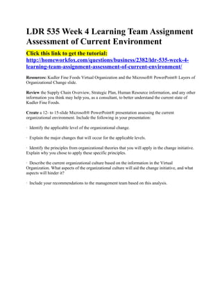 LDR 535 Week 4 Learning Team Assignment
Assessment of Current Environment
Click this link to get the tutorial:
http://homeworkfox.com/questions/business/2382/ldr-535-week-4-
learning-team-assignment-assessment-of-current-environment/
Resources: Kudler Fine Foods Virtual Organization and the Microsoft® PowerPoint® Layers of
Organizational Change slide.

Review the Supply Chain Overview, Strategic Plan, Human Resource information, and any other
information you think may help you, as a consultant, to better understand the current state of
Kudler Fine Foods.

Create a 12- to 15-slide Microsoft® PowerPoint® presentation assessing the current
organizational environment. Include the following in your presentation:

· Identify the applicable level of the organizational change.

· Explain the major changes that will occur for the applicable levels.

· Identify the principles from organizational theories that you will apply in the change initiative.
Explain why you chose to apply these specific principles.

· Describe the current organizational culture based on the information in the Virtual
Organization. What aspects of the organizational culture will aid the change initiative, and what
aspects will hinder it?

· Include your recommendations to the management team based on this analysis.
 