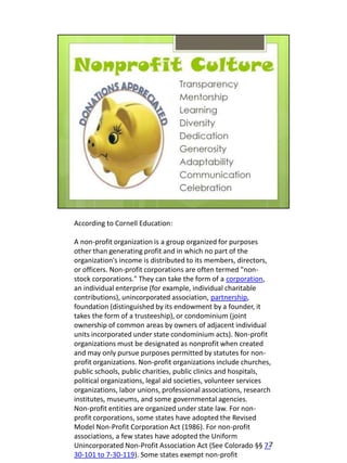 According to Cornell Education:

A non-profit organization is a group organized for purposes
other than generating profit and in which no part of the
organization's income is distributed to its members, directors,
or officers. Non-profit corporations are often termed "non-
stock corporations." They can take the form of a corporation,
an individual enterprise (for example, individual charitable
contributions), unincorporated association, partnership,
foundation (distinguished by its endowment by a founder, it
takes the form of a trusteeship), or condominium (joint
ownership of common areas by owners of adjacent individual
units incorporated under state condominium acts). Non-profit
organizations must be designated as nonprofit when created
and may only pursue purposes permitted by statutes for non-
profit organizations. Non-profit organizations include churches,
public schools, public charities, public clinics and hospitals,
political organizations, legal aid societies, volunteer services
organizations, labor unions, professional associations, research
institutes, museums, and some governmental agencies.
Non-profit entities are organized under state law. For non-
profit corporations, some states have adopted the Revised
Model Non-Profit Corporation Act (1986). For non-profit
associations, a few states have adopted the Uniform
Unincorporated Non-Profit Association Act (See Colorado §§ 7-    7
30-101 to 7-30-119). Some states exempt non-profit
 