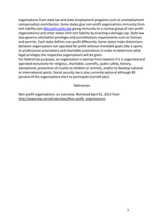 organizations from state tax and state employment programs such as unemployment
compensation contribution. Some states give non-profit organizations immunity from
tort liability (see Massachusetts law giving immunity to a narrow group of non-profit
organizations) and other states limit tort liability by enacting a damage cap. State law
also governs solicitation privileges and accreditations requirements such as licenses
and permits. Each state defines non-profit differently. Some states make distinctions
between organizations not operated for profit without charitable goals (like a sports
or professional association) and charitable associations in order to determine what
legal privileges the respective organizations will be given.
For federal tax purposes, an organization is exempt from taxation if it is organized and
operated exclusively for religious, charitable, scientific, public safety, literary,
educational, prevention of cruelty to children or animals, and/or to develop national
or international sports. Social security tax is also currently optional although 80
percent of the organizations elect to participate (cornell.edu).

                                      References

Non-profit organizations: an overview. Retrieved April 01, 2012 from
http://www.law.cornell.edu/wex/Non-profit_organizations




                                                                           7
 