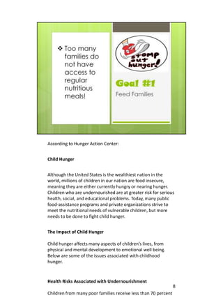 According to Hunger Action Center:


Child Hunger


Although the United States is the wealthiest nation in the
world, millions of children in our nation are food insecure,
meaning they are either currently hungry or nearing hunger.
Children who are undernourished are at greater risk for serious
health, social, and educational problems. Today, many public
food-assistance programs and private organizations strive to
meet the nutritional needs of vulnerable children, but more
needs to be done to fight child hunger.


The Impact of Child Hunger

Child hunger affects many aspects of children’s lives, from
physical and mental development to emotional well being.
Below are some of the issues associated with childhood
hunger.


Health Risks Associated with Undernourishment
                                                                8
Children from many poor families receive less than 70 percent
 