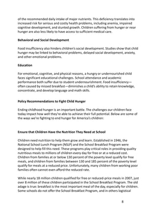 of the recommended daily intake of major nutrients. This deficiency translates into
increased risk for serious and costly health problems, including anemia, impaired
cognitive development, and stunted growth. Children suffering from hunger or near
hunger are also less likely to have access to sufficient medical care.

Behavioral and Social Development

Food insufficiency also hinders children’s social development. Studies show that child
hunger may be linked to behavioral problems, delayed social development, anxiety,
and other emotional problems.

Education

For emotional, cognitive, and physical reasons, a hungry or undernourished child
faces significant educational challenges. School attendance and academic
performance both suffer due to student undernourishment. Food insufficiency—
often caused by missed breakfast—diminishes a child’s ability to retain knowledge,
concentrate, and develop language and math skills.


Policy Recommendations to Fight Child Hunger

Ending childhood hunger is an important battle. The challenges our children face
today impact how well they’re able to achieve their full potential. Below are some of
the ways we’re fighting to end hunger for America’s children:


Ensure that Children Have the Nutrition They Need at School

Children need nutrition to help them grow and learn. Established in 1946, the
National School Lunch Program (NSLP) and the School Breakfast Program were
designed to help fill this need. These programs play critical roles in providing quality
nutritious meals to millions of children every day for free or at a reduced cost.
Children from families at or below 130 percent of the poverty level qualify for free
meals, and children from families between 130 and 185 percent of the poverty level
qualify for meals at a reduced price. Unfortunately, many children from working poor
families often cannot even afford the reduced rate.

While nearly 18 million children qualified for free or reduced-price meals in 2007, just
over 8 million of these children participated in the School Breakfast Program. The old
adage is true: breakfast is the most important meal of the day, especially for children.
Some schools do not offer the School Breakfast Program, and in others logistical


                                                                            8
 
