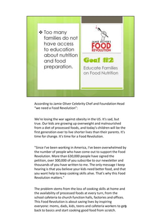 According to Jamie Oliver Celebrity Chef and Foundation Head
“we need a Food Revolution”:


We're losing the war against obesity in the US. It's sad, but
true. Our kids are growing up overweight and malnourished
from a diet of processed foods, and today's children will be the
first generation ever to live shorter lives than their parents. It's
time for change. It's time for a Food Revolution.


"Since I've been working in America, I've been overwhelmed by
the number of people who have come out to support the Food
Revolution. More than 630,000 people have signed the
petition, over 300,000 of you subscribe to our newsletter and
thousands of you have written to me. The only message I keep
hearing is that you believe your kids need better food, and that
you want help to keep cooking skills alive. That's why this Food
Revolution matters."


The problem stems from the loss of cooking skills at home and
the availability of processed foods at every turn, from the
school cafeteria to church function halls, factories and offices.
This Food Revolution is about saving lives by inspiring
everyone: moms, dads, kids, teens and cafeteria workers to get    9
back to basics and start cooking good food from scratch.
 