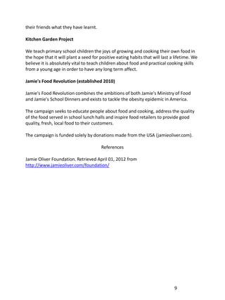 their friends what they have learnt.

Kitchen Garden Project

We teach primary school children the joys of growing and cooking their own food in
the hope that it will plant a seed for positive eating habits that will last a lifetime. We
believe it is absolutely vital to teach children about food and practical cooking skills
from a young age in order to have any long term affect.

Jamie's Food Revolution (established 2010)

Jamie's Food Revolution combines the ambitions of both Jamie's Ministry of Food
and Jamie's School Dinners and exists to tackle the obesity epidemic in America.

The campaign seeks to educate people about food and cooking, address the quality
of the food served in school lunch halls and inspire food retailers to provide good
quality, fresh, local food to their customers.

The campaign is funded solely by donations made from the USA (jamieoliver.com).

                                        References

Jamie Oliver Foundation. Retrieved April 01, 2012 from
http://www.jamieoliver.com/foundation/




                                                                              9
 