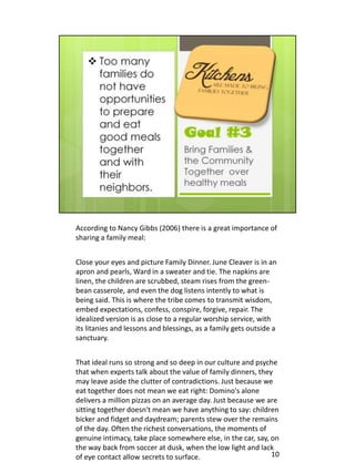 According to Nancy Gibbs (2006) there is a great importance of
sharing a family meal:


Close your eyes and picture Family Dinner. June Cleaver is in an
apron and pearls, Ward in a sweater and tie. The napkins are
linen, the children are scrubbed, steam rises from the green-
bean casserole, and even the dog listens intently to what is
being said. This is where the tribe comes to transmit wisdom,
embed expectations, confess, conspire, forgive, repair. The
idealized version is as close to a regular worship service, with
its litanies and lessons and blessings, as a family gets outside a
sanctuary.


That ideal runs so strong and so deep in our culture and psyche
that when experts talk about the value of family dinners, they
may leave aside the clutter of contradictions. Just because we
eat together does not mean we eat right: Domino's alone
delivers a million pizzas on an average day. Just because we are
sitting together doesn't mean we have anything to say: children
bicker and fidget and daydream; parents stew over the remains
of the day. Often the richest conversations, the moments of
genuine intimacy, take place somewhere else, in the car, say, on
the way back from soccer at dusk, when the low light and lack
of eye contact allow secrets to surface.                      10
 