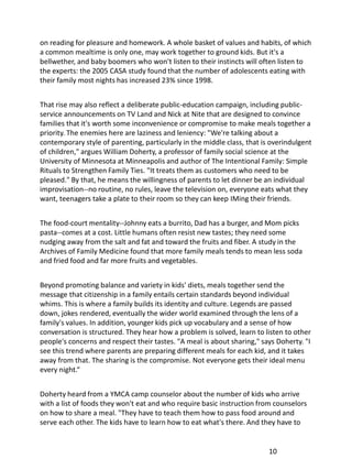 on reading for pleasure and homework. A whole basket of values and habits, of which
a common mealtime is only one, may work together to ground kids. But it's a
bellwether, and baby boomers who won't listen to their instincts will often listen to
the experts: the 2005 CASA study found that the number of adolescents eating with
their family most nights has increased 23% since 1998.


That rise may also reflect a deliberate public-education campaign, including public-
service announcements on TV Land and Nick at Nite that are designed to convince
families that it's worth some inconvenience or compromise to make meals together a
priority. The enemies here are laziness and leniency: "We're talking about a
contemporary style of parenting, particularly in the middle class, that is overindulgent
of children," argues William Doherty, a professor of family social science at the
University of Minnesota at Minneapolis and author of The Intentional Family: Simple
Rituals to Strengthen Family Ties. "It treats them as customers who need to be
pleased." By that, he means the willingness of parents to let dinner be an individual
improvisation--no routine, no rules, leave the television on, everyone eats what they
want, teenagers take a plate to their room so they can keep IMing their friends.


The food-court mentality--Johnny eats a burrito, Dad has a burger, and Mom picks
pasta--comes at a cost. Little humans often resist new tastes; they need some
nudging away from the salt and fat and toward the fruits and fiber. A study in the
Archives of Family Medicine found that more family meals tends to mean less soda
and fried food and far more fruits and vegetables.


Beyond promoting balance and variety in kids' diets, meals together send the
message that citizenship in a family entails certain standards beyond individual
whims. This is where a family builds its identity and culture. Legends are passed
down, jokes rendered, eventually the wider world examined through the lens of a
family's values. In addition, younger kids pick up vocabulary and a sense of how
conversation is structured. They hear how a problem is solved, learn to listen to other
people's concerns and respect their tastes. "A meal is about sharing," says Doherty. "I
see this trend where parents are preparing different meals for each kid, and it takes
away from that. The sharing is the compromise. Not everyone gets their ideal menu
every night.“


Doherty heard from a YMCA camp counselor about the number of kids who arrive
with a list of foods they won't eat and who require basic instruction from counselors
on how to share a meal. "They have to teach them how to pass food around and
serve each other. The kids have to learn how to eat what's there. And they have to


                                                                          10
 
