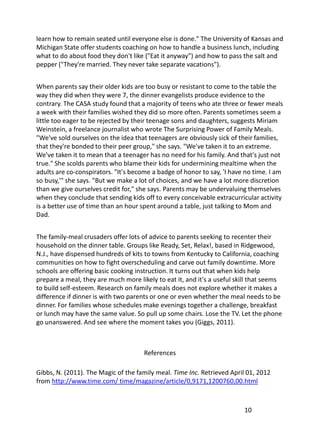 learn how to remain seated until everyone else is done." The University of Kansas and
Michigan State offer students coaching on how to handle a business lunch, including
what to do about food they don't like ("Eat it anyway") and how to pass the salt and
pepper ("They're married. They never take separate vacations").


When parents say their older kids are too busy or resistant to come to the table the
way they did when they were 7, the dinner evangelists produce evidence to the
contrary. The CASA study found that a majority of teens who ate three or fewer meals
a week with their families wished they did so more often. Parents sometimes seem a
little too eager to be rejected by their teenage sons and daughters, suggests Miriam
Weinstein, a freelance journalist who wrote The Surprising Power of Family Meals.
"We've sold ourselves on the idea that teenagers are obviously sick of their families,
that they're bonded to their peer group," she says. "We've taken it to an extreme.
We've taken it to mean that a teenager has no need for his family. And that's just not
true." She scolds parents who blame their kids for undermining mealtime when the
adults are co-conspirators. "It's become a badge of honor to say, 'I have no time. I am
so busy,'" she says. "But we make a lot of choices, and we have a lot more discretion
than we give ourselves credit for," she says. Parents may be undervaluing themselves
when they conclude that sending kids off to every conceivable extracurricular activity
is a better use of time than an hour spent around a table, just talking to Mom and
Dad.


The family-meal crusaders offer lots of advice to parents seeking to recenter their
household on the dinner table. Groups like Ready, Set, Relax!, based in Ridgewood,
N.J., have dispensed hundreds of kits to towns from Kentucky to California, coaching
communities on how to fight overscheduling and carve out family downtime. More
schools are offering basic cooking instruction. It turns out that when kids help
prepare a meal, they are much more likely to eat it, and it's a useful skill that seems
to build self-esteem. Research on family meals does not explore whether it makes a
difference if dinner is with two parents or one or even whether the meal needs to be
dinner. For families whose schedules make evenings together a challenge, breakfast
or lunch may have the same value. So pull up some chairs. Lose the TV. Let the phone
go unanswered. And see where the moment takes you (Giggs, 2011).



                                      References

Gibbs, N. (2011). The Magic of the family meal. Time Inc. Retrieved April 01, 2012
from http://www.time.com/ time/magazine/article/0,9171,1200760,00.html



                                                                         10
 
