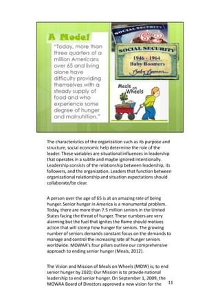 The characteristics of the organization such as its purpose and
structure, social economic help determine the role of the
leader. These variables are situational influences in leadership
that operates in a subtle and maybe ignored intentionally.
Leadership consists of the relationship between leadership, its
followers, and the organization. Leaders that function between
organizational relationship and situation expectations should
collaborate/be clear.


A person over the age of 65 is at an amazing rate of being
hunger. Senior hunger in America is a monumental problem.
Today, there are more than 7.5 million seniors in the United
States facing the threat of hunger. These numbers are very
alarming but the fuel that ignites the flame should motives
action that will stomp how hunger for seniors. The growing
number of seniors demands constant focus on the demands to
manage and control the increasing rate of hunger seniors
worldwide. MOWAA's four pillars outline our comprehensive
approach to ending senior hunger (Meals, 2012).


The Vision and Mission of Meals on Wheels (MOW) is; to end
senior hunger by 2020; Our Mission is to provide national
leadership to end senior hunger. On September 1, 2009, the
MOWAA Board of Directors approved a new vision for the 11
 