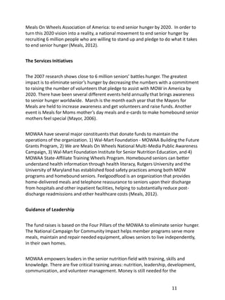 Meals On Wheels Association of America: to end senior hunger by 2020. In order to
turn this 2020 vision into a reality, a national movement to end senior hunger by
recruiting 6 million people who are willing to stand up and pledge to do what it takes
to end senior hunger (Meals, 2012).


The Services Initiatives


The 2007 research shows close to 6 million seniors’ battles hunger. The greatest
impact is to eliminate senior’s hunger by decreasing the numbers with a commitment
to raising the number of volunteers that pledge to assist with MOW in America by
2020. There have been several different events held annually that brings awareness
to senior hunger worldwide. March is the month each year that the Mayors for
Meals are held to increase awareness and get volunteers and raise funds. Another
event is Meals for Moms mother’s day meals and e-cards to make homebound senior
mothers feel special (Mayor, 2006).


MOWAA have several major constituents that donate funds to maintain the
operations of the organization. 1) Wal-Mart Foundation - MOWAA Building the Future
Grants Program, 2) We are Meals On Wheels National Multi-Media Public Awareness
Campaign, 3) Wal-Mart Foundation Institute for Senior Nutrition Education, and 4)
MOWAA State-Affiliate Training Wheels Program. Homebound seniors can better
understand health information through health literacy, Rutgers University and the
University of Maryland has established food safety practices among both MOW
programs and homebound seniors. Feelgoodfood is an organization that provides
home-delivered meals and telephone reassurance to seniors upon their discharge
from hospitals and other inpatient facilities, helping to substantially reduce post-
discharge readmissions and other healthcare costs (Meals, 2012).


Guidance of Leadership


The fund raises is based on the Four Pillars of the MOWAA to eliminate senior hunger.
The National Campaign for Community Impact helps member programs serve more
meals, maintain and repair needed equipment, allows seniors to live independently,
in their own homes.


MOWAA empowers leaders in the senior nutrition field with training, skills and
knowledge. There are five critical training areas: nutrition, leadership, development,
communication, and volunteer management. Money is still needed for the


                                                                         11
 