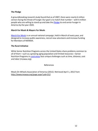 The Pledge

A groundbreaking research study found that as of 2007, there were nearly 6 million
seniors facing the threat of hunger. Our goal is to match that number – with 6 million
people who are willing to stand up and take the Pledge to end senior hunger in
America by the year 2020.

March For Meals & Mayors For Meals

March For Meals is an annual national campaign, held in March of every year, and
designed to increase public awareness, recruit new volunteers and increase funding
for Members of MOWAA.

The Rural Initiative

While Senior Nutrition Programs across the United States share problems common to
all of them—such as a growing aging population and limited resources—Senior
Nutrition Programs in rural areas face unique challenges such as time, distance, cost
and labor (mowaa.org).

                                     References


Meals On Wheels Association of America (2012). Retrieved April 1, 2012 from
http://www.mowaa.org/page.aspx? pid=212




                                                                         12
 