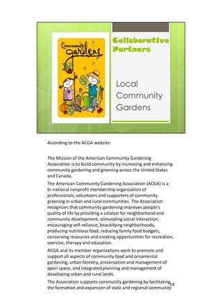 According to the ACGA website:


The Mission of the American Community Gardening
Association is to build community by increasing and enhancing
community gardening and greening across the United States
and Canada.
The American Community Gardening Association (ACGA) is a
bi-national nonprofit membership organization of
professionals, volunteers and supporters of community
greening in urban and rural communities. The Association
recognizes that community gardening improves people’s
quality of life by providing a catalyst for neighborhood and
community development, stimulating social interaction,
encouraging self-reliance, beautifying neighborhoods,
producing nutritious food, reducing family food budgets,
conserving resources and creating opportunities for recreation,
exercise, therapy and education.
ACGA and its member organizations work to promote and
support all aspects of community food and ornamental
gardening, urban forestry, preservation and management of
open space, and integrated planning and management of
developing urban and rural lands.
The Association supports community gardening by facilitating14
the formation and expansion of state and regional community
 