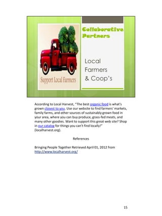 According to Local Harvest, “The best organic food is what's
grown closest to you. Use our website to find farmers' markets,
family farms, and other sources of sustainably grown food in
your area, where you can buy produce, grass-fed meats, and
many other goodies. Want to support this great web site? Shop
in our catalog for things you can't find locally!”
(localharvest.org).

                          References

Bringing People Together Retrieved April 01, 2012 from
http://www.localharvest.org/




                                                            15
 