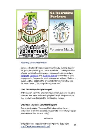According to volunteer match:

VolunteerMatch strengthens communities by making it easier
for good people and good causes to connect. The organization
offers a variety of online services to support a community of
nonprofit, volunteer and business leaders committed to civic
engagement. Our popular service welcomes millions of visitors
a year and has become the preferred internet recruiting tool
for more than 81,000 nonprofit organizations”

Does Your Nonprofit Fight Hunger?
With support from the Walmart Foundation, our new initiative
provides free tools and trainings specifically for organizations
that involve volunteers in the fight against hunger.


Grow Your Employee Volunteer Program
Our newest service, VolunteerMatch Consulting, helps
companies of all sizes develop programs to successfully engage
volunteers (volunteermatch.org).

                          References

Bringing People Together Retrieved April 01, 2012 from        16
http://www.volunteermatch.org/
 