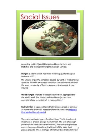 According to 2012 World Hunger and Poverty Facts and
Statistics and the World Hunger Education Service:


Hunger is a term which has three meanings (Oxford English
Dictionary 1971)
the uneasy or painful sensation caused by want of food; craving
appetite. Also the exhausted condition caused by want of food
the want or scarcity of food in a country. A strong desire or
craving.


World hunger refers to the second definition, aggregated to
the world level. The related technical term (in this case
operationalized in medicine) is malnutrition.1


Malnutrition is a general term that indicates a lack of some or
all nutritional elements necessary for human health (Medline
Plus Medical Encyclopedia).


There are two basic types of malnutrition. The first and most
important is protein-energy malnutrition--the lack of enough
protein (from meat and other sources) and food that provides
energy (measured in calories) which all of the basic food         3
groups provide. This is the type of malnutrition that is referred
 