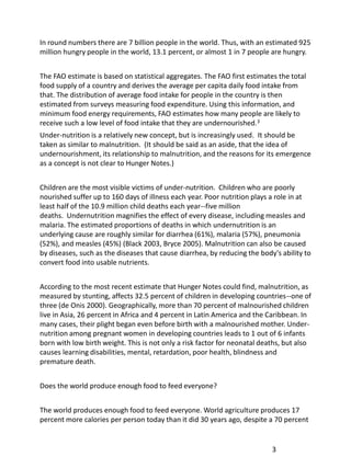 In round numbers there are 7 billion people in the world. Thus, with an estimated 925
million hungry people in the world, 13.1 percent, or almost 1 in 7 people are hungry.


The FAO estimate is based on statistical aggregates. The FAO first estimates the total
food supply of a country and derives the average per capita daily food intake from
that. The distribution of average food intake for people in the country is then
estimated from surveys measuring food expenditure. Using this information, and
minimum food energy requirements, FAO estimates how many people are likely to
receive such a low level of food intake that they are undernourished.3
Under-nutrition is a relatively new concept, but is increasingly used. It should be
taken as similar to malnutrition. (It should be said as an aside, that the idea of
undernourishment, its relationship to malnutrition, and the reasons for its emergence
as a concept is not clear to Hunger Notes.)


Children are the most visible victims of under-nutrition. Children who are poorly
nourished suffer up to 160 days of illness each year. Poor nutrition plays a role in at
least half of the 10.9 million child deaths each year--five million
deaths. Undernutrition magnifies the effect of every disease, including measles and
malaria. The estimated proportions of deaths in which undernutrition is an
underlying cause are roughly similar for diarrhea (61%), malaria (57%), pneumonia
(52%), and measles (45%) (Black 2003, Bryce 2005). Malnutrition can also be caused
by diseases, such as the diseases that cause diarrhea, by reducing the body's ability to
convert food into usable nutrients.


According to the most recent estimate that Hunger Notes could find, malnutrition, as
measured by stunting, affects 32.5 percent of children in developing countries--one of
three (de Onis 2000). Geographically, more than 70 percent of malnourished children
live in Asia, 26 percent in Africa and 4 percent in Latin America and the Caribbean. In
many cases, their plight began even before birth with a malnourished mother. Under-
nutrition among pregnant women in developing countries leads to 1 out of 6 infants
born with low birth weight. This is not only a risk factor for neonatal deaths, but also
causes learning disabilities, mental, retardation, poor health, blindness and
premature death.


Does the world produce enough food to feed everyone?


The world produces enough food to feed everyone. World agriculture produces 17
percent more calories per person today than it did 30 years ago, despite a 70 percent


                                                                           3
 