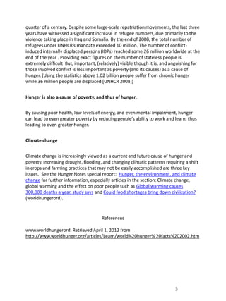 quarter of a century. Despite some large-scale repatriation movements, the last three
years have witnessed a significant increase in refugee numbers, due primarily to the
violence taking place in Iraq and Somalia. By the end of 2008, the total number of
refugees under UNHCR’s mandate exceeded 10 million. The number of conflict-
induced internally displaced persons (IDPs) reached some 26 million worldwide at the
end of the year . Providing exact figures on the number of stateless people is
extremely difficult But, important, (relatively) visible though it is, and anguishing for
those involved conflict is less important as poverty (and its causes) as a cause of
hunger. (Using the statistics above 1.02 billion people suffer from chronic hunger
while 36 million people are displaced [UNHCR 2008])


Hunger is also a cause of poverty, and thus of hunger.


By causing poor health, low levels of energy, and even mental impairment, hunger
can lead to even greater poverty by reducing people's ability to work and learn, thus
leading to even greater hunger.


Climate change


Climate change is increasingly viewed as a current and future cause of hunger and
poverty. Increasing drought, flooding, and changing climatic patterns requiring a shift
in crops and farming practices that may not be easily accomplished are three key
issues. See the Hunger Notes special report: Hunger, the environment, and climate
change for further information, especially articles in the section: Climate change,
global warming and the effect on poor people such as Global warming causes
300,000 deaths a year, study says and Could food shortages bring down civilization?
(worldhungerord).


                                      References

www.worldhungerord. Retrieved April 1, 2012 from
http://www.worldhunger.org/articles/Learn/world%20hunger% 20facts%202002.htm




                                                                            3
 