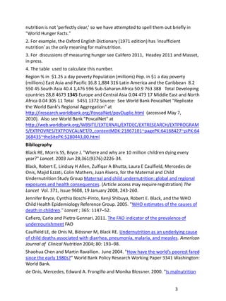 nutrition is not 'perfectly clear,' so we have attempted to spell them out briefly in
"World Hunger Facts."
2. For example, the Oxford English Dictionary (1971 edition) has 'insufficient
nutrition' as the only meaning for malnutrition.
3. For discussions of measuring hunger see Califero 2011, Headey 2011 and Masset,
in press.
4. The table used to calculate this number.
Region % in $1.25 a day poverty Population (millions) Pop. in $1 a day poverty
(millions) East Asia and Pacific 16.8 1,884 316 Latin America and the Caribbean 8.2
550 45 South Asia 40.4 1,476 596 Sub-Saharan Africa 50.9 763 388 Total Developing
countries 28,8 4673 1345 Europe and Central Asia 0.04 473 17 Middle East and North
Africa 0.04 305 11 Total 5451 1372 Source: See World Bank PovcalNet "Replicate
the World Bank's Regional Aggregation" at
http://iresearch.worldbank.org/PovcalNet/povDuplic.html (accessed May 7,
2010). Also see World Bank "PovcalNet" at
http://web.worldbank.org/WBSITE/EXTERNAL/EXTDEC/EXTRESEARCH/EXTPROGRAM
S/EXTPOVRES/EXTPOVCALNET/0,,contentMDK:21867101~pagePK:64168427~piPK:64
168435~theSitePK:5280443,00.html
Bibliography
Black RE, Morris SS, Bryce J. "Where and why are 10 million children dying every
year?" Lancet. 2003 Jun 28;361(9376):2226-34.
Black, Robert E, Lindsay H Allen, Zulfiqar A Bhutta, Laura E Caulfield, Mercedes de
Onis, Majid Ezzati, Colin Mathers, Juan Rivera, for the Maternal and Child
Undernutrition Study Group Maternal and child undernutrition: global and regional
exposures and health consequences. (Article access may require registration) The
Lancet Vol. 371, Issue 9608, 19 January 2008, 243-260.
Jennifer Bryce, Cynthia Boschi-Pinto, Kenji Shibuya, Robert E. Black, and the WHO
Child Health Epidemiology Reference Group. 2005. "WHO estimates of the causes of
death in children." Lancet ; 365: 1147–52.
Cafiero, Carlo and Pietro Gennari. 2011. The FAO indicator of the prevalence of
undernourishment FAO
Caulfield LE, de Onis M, Blössner M, Black RE. Undernutrition as an underlying cause
of child deaths associated with diarrhea, pneumonia, malaria, and measles. American
Journal of Clinical Nutrition 2004; 80: 193–98.
Shaohua Chen and Martin Ravallion. June 2004. "How have the world’s poorest fared
since the early 1980s?" World Bank Policy Research Working Paper 3341 Washington:
World Bank.
de Onis, Mercedes, Edward A. Frongillo and Monika Blossner. 2000. "Is malnutrition


                                                                             3
 