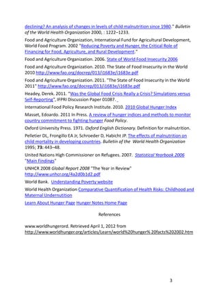 declining? An analysis of changes in levels of child malnutrition since 1980." Bulletin
of the World Health Organization 2000, : 1222–1233.
Food and Agriculture Organization, International Fund for Agricultural Development,
World Food Program. 2002 "Reducing Poverty and Hunger, the Critical Role of
Financing for Food, Agriculture, and Rural Development."
Food and Agriculture Organization. 2006. State of World Food Insecurity 2006
Food and Agriculture Organization. 2010. The State of Food Insecurity in the World
2010 http://www.fao.org/docrep/013/i1683e/i1683e.pdf
Food and Agriculture Organization. 2011. "The State of Food Insecurity in the World
2011" http://www.fao.org/docrep/013/i1683e/i1683e.pdf
Headey, Derek. 2011. “Was the Global Food Crisis Really a Crisis? Simulations versus
Self-Reporting”, IFPRI Discussion Paper 01087.
International Food Policy Research Institute. 2010. 2010 Global Hunger Index
Masset, Edoardo. 2011 In Press. A review of hunger indices and methods to monitor
country commitment to fighting hunger Food Policy.
Oxford University Press. 1971. Oxford English Dictionary. Definition for malnutrition.
Pelletier DL, Frongillo EA Jr, Schroeder D, Habicht JP. The effects of malnutrition on
child mortality in developing countries. Bulletin of the World Health Organization
1995; 73: 443–48.
United Nations High Commissioner on Refugees. 2007. Statistical Yearbook 2006
"Main Findings"
UNHCR 2008 Global Report 2008 "The Year in Review"
http://www.unhcr.org/4a2d0b1d2.pdf
World Bank. Understanding Poverty website
World Health Organization Comparative Quantification of Health Risks: Childhood and
Maternal Undernutition
Learn About Hunger Page Hunger Notes Home Page

                                       References

www.worldhungerord. Retrieved April 1, 2012 from
http://www.worldhunger.org/articles/Learn/world%20hunger% 20facts%202002.htm




                                                                            3
 