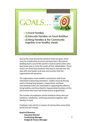 Due to the need around the world to meet our goals, there
must be a leadership structure and style that is focused on
building teams around the world in several communities who
best know how to meet the needs of their stakeholders. These
teams can share best practices that they’ve learned over the
way with new leaders and new communities that the
organization will spread to.

The organization must establish connections with those
interested in becoming volunteers. Leaders must do the leg
work in finding local growers, cooperatives, and food
manufacturers who are interested in supporting the effort to
bring healthy, nutritious food to impoverished members of the
community who have had limited access to good food.

The number of employees will be limited to those who can
fundraise, collaborate, and bring volunteers together with
families in need.

Employee roles will be in clusters of communities around the
world and will include:

Board of Directors
     Executive Director
     Fundraising Manager                                       5
     Budget & Finance Manager
 