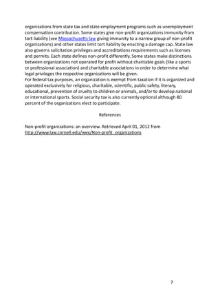 organizations from state tax and state employment programs such as unemployment
compensation contribution. Some states give non-profit organizations immunity from
tort liability (see Massachusetts law giving immunity to a narrow group of non-profit
organizations) and other states limit tort liability by enacting a damage cap. State law
also governs solicitation privileges and accreditations requirements such as licenses
and permits. Each state defines non-profit differently. Some states make distinctions
between organizations not operated for profit without charitable goals (like a sports
or professional association) and charitable associations in order to determine what
legal privileges the respective organizations will be given.
For federal tax purposes, an organization is exempt from taxation if it is organized and
operated exclusively for religious, charitable, scientific, public safety, literary,
educational, prevention of cruelty to children or animals, and/or to develop national
or international sports. Social security tax is also currently optional although 80
percent of the organizations elect to participate.

                                      References

Non-profit organizations: an overview. Retrieved April 01, 2012 from
http://www.law.cornell.edu/wex/Non-profit_organizations




                                                                           7
 