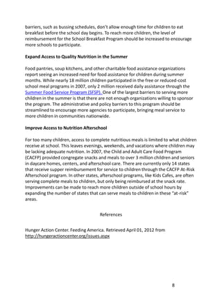 barriers, such as bussing schedules, don’t allow enough time for children to eat
breakfast before the school day begins. To reach more children, the level of
reimbursement for the School Breakfast Program should be increased to encourage
more schools to participate.

Expand Access to Quality Nutrition in the Summer

Food pantries, soup kitchens, and other charitable food assistance organizations
report seeing an increased need for food assistance for children during summer
months. While nearly 18 million children participated in the free or reduced-cost
school meal programs in 2007, only 2 million received daily assistance through the
Summer Food Service Program (SFSP). One of the largest barriers to serving more
children in the summer is that there are not enough organizations willing to sponsor
the program. The administrative and policy barriers to this program should be
streamlined to encourage more agencies to participate, bringing meal service to
more children in communities nationwide.

Improve Access to Nutrition Afterschool

For too many children, access to complete nutritious meals is limited to what children
receive at school. This leaves evenings, weekends, and vacations where children may
be lacking adequate nutrition. In 2007, the Child and Adult Care Food Program
(CACFP) provided congregate snacks and meals to over 3 million children and seniors
in daycare homes, centers, and afterschool care. There are currently only 14 states
that receive supper reimbursement for service to children through the CACFP At-Risk
Afterschool program. In other states, afterschool programs, like Kids Cafes, are often
serving complete meals to children, but only being reimbursed at the snack rate.
Improvements can be made to reach more children outside of school hours by
expanding the number of states that can serve meals to children in these “at-risk”
areas.


                                     References


Hunger Action Center. Feeding America. Retrieved April 01, 2012 from
http://hungeractioncenter.org/issues.aspx




                                                                         8
 