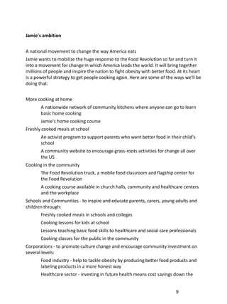 Jamie's ambition


A national movement to change the way America eats
Jamie wants to mobilize the huge response to the Food Revolution so far and turn it
into a movement for change in which America leads the world. It will bring together
millions of people and inspire the nation to fight obesity with better food. At its heart
is a powerful strategy to get people cooking again. Here are some of the ways we'll be
doing that:


More cooking at home
       A nationwide network of community kitchens where anyone can go to learn
       basic home cooking
       Jamie's home cooking course
Freshly cooked meals at school
       An activist program to support parents who want better food in their child's
       school
       A community website to encourage grass-roots activities for change all over
       the US
Cooking in the community
       The Food Revolution truck, a mobile food classroom and flagship center for
       the Food Revolution
       A cooking course available in church halls, community and healthcare centers
       and the workplace
Schools and Communities - to inspire and educate parents, carers, young adults and
children through:
       Freshly cooked meals in schools and colleges
       Cooking lessons for kids at school
       Lessons teaching basic food skills to healthcare and social care professionals
       Cooking classes for the public in the community
Corporations - to promote culture change and encourage community investment on
several levels:
       Food industry - help to tackle obesity by producing better food products and
       labeling products in a more honest way
       Healthcare sector - investing in future health means cost savings down the


                                                                            9
 