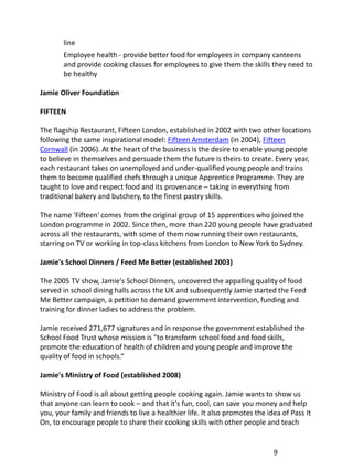 line
       Employee health - provide better food for employees in company canteens
       and provide cooking classes for employees to give them the skills they need to
       be healthy

Jamie Oliver Foundation

FIFTEEN

The flagship Restaurant, Fifteen London, established in 2002 with two other locations
following the same inspirational model: Fifteen Amsterdam (in 2004), Fifteen
Cornwall (in 2006). At the heart of the business is the desire to enable young people
to believe in themselves and persuade them the future is theirs to create. Every year,
each restaurant takes on unemployed and under-qualified young people and trains
them to become qualified chefs through a unique Apprentice Programme. They are
taught to love and respect food and its provenance – taking in everything from
traditional bakery and butchery, to the finest pastry skills.

The name 'Fifteen' comes from the original group of 15 apprentices who joined the
London programme in 2002. Since then, more than 220 young people have graduated
across all the restaurants, with some of them now running their own restaurants,
starring on TV or working in top-class kitchens from London to New York to Sydney.

Jamie's School Dinners / Feed Me Better (established 2003)

The 2005 TV show, Jamie's School Dinners, uncovered the appalling quality of food
served in school dining halls across the UK and subsequently Jamie started the Feed
Me Better campaign, a petition to demand government intervention, funding and
training for dinner ladies to address the problem.

Jamie received 271,677 signatures and in response the government established the
School Food Trust whose mission is "to transform school food and food skills,
promote the education of health of children and young people and improve the
quality of food in schools.“

Jamie's Ministry of Food (established 2008)

Ministry of Food is all about getting people cooking again. Jamie wants to show us
that anyone can learn to cook – and that it's fun, cool, can save you money and help
you, your family and friends to live a healthier life. It also promotes the idea of Pass It
On, to encourage people to share their cooking skills with other people and teach


                                                                              9
 