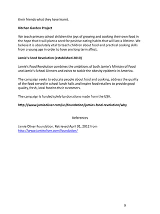 their friends what they have learnt.

Kitchen Garden Project

We teach primary school children the joys of growing and cooking their own food in
the hope that it will plant a seed for positive eating habits that will last a lifetime. We
believe it is absolutely vital to teach children about food and practical cooking skills
from a young age in order to have any long term affect.

Jamie's Food Revolution (established 2010)

Jamie's Food Revolution combines the ambitions of both Jamie's Ministry of Food
and Jamie's School Dinners and exists to tackle the obesity epidemic in America.

The campaign seeks to educate people about food and cooking, address the quality
of the food served in school lunch halls and inspire food retailers to provide good
quality, fresh, local food to their customers.

The campaign is funded solely by donations made from the USA.

http://www.jamieoliver.com/us/foundation/jamies-food-revolution/why


                                        References

Jamie Oliver Foundation. Retrieved April 01, 2012 from
http://www.jamieoliver.com/foundation/




                                                                              9
 