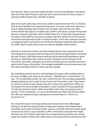 their parents. When researchers looked at ethnic and racial breakdowns, they found
that more than half of Hispanic teens ate with a parent at least six times a week, in
contrast to 40% of black teens and 39% of whites.


Back in the really olden days, dinner was seldom a ceremonial event for U.S. families.
Only the very wealthy had a separate dining room. For most, meals were informal, a
kind of rolling refueling; often only the men sat down. Not until the mid--19th
century did the day acquire its middle-class rhythms and rituals; a proper dining room
became a Victorian aspiration. When children were 8 or 9, they were allowed to join
the adults at the table for instruction in proper etiquette. By the turn of the century,
restaurants had appeared to cater to clerical workers, and in time, eating out became
a recreational sport. Family dinner in the Norman Rockwell mode had taken hold by
the 1950s: Mom cooked, Dad carved, son cleared, daughter did the dishes.


All kinds of social and economic and technological factors then conspired to shred
that tidy picture to the point that the frequency of family dining fell about a third over
the next 30 years. With both parents working and the kids shuttling between sports
practices or attached to their screens at home, finding a time for everyone to sit
around the same table, eating the same food and listening to one another, became a
quaint kind of luxury. Meanwhile, the message embedded in the microwave was that
time spent standing in front of a stove was time wasted.


But something precious was lost, anthropologist Fox argues, when cooking came to
be cast as drudgery and meals as discretionary. "Making food is a sacred event," he
says. "It's so absolutely central--far more central than sex. You can keep a population
going by having sex once a year, but you have to eat three times a day." Food comes
so easily to us now, he says, that we have lost a sense of its significance. When we
had to grow the corn and fight off predators, meals included a serving of gratitude.
"It's like the American Indians. When they killed a deer, they said a prayer over it,"
says Fox. "That is civilization. It is an act of politeness over food. Fast food has killed
this. We have reduced eating to sitting alone and shoveling it in. There is no
ceremony in it.“


Or at least there wasn't for many families until researchers in the 1980s began
looking at the data and doing all kinds of regression analyses that showed how a
shared pot roast could contribute to kids' success and health. What the studies could
not prove was what is cause and what is effect. Researchers speculate that maybe
kids who eat a lot of family meals have less unsupervised time and thus less chance
to get into trouble. Families who make meals a priority also tend to spend more time


                                                                             10
 