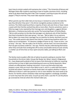 learn how to remain seated until everyone else is done." The University of Kansas and
Michigan State offer students coaching on how to handle a business lunch, including
what to do about food they don't like ("Eat it anyway") and how to pass the salt and
pepper ("They're married. They never take separate vacations").


When parents say their older kids are too busy or resistant to come to the table the
way they did when they were 7, the dinner evangelists produce evidence to the
contrary. The CASA study found that a majority of teens who ate three or fewer meals
a week with their families wished they did so more often. Parents sometimes seem a
little too eager to be rejected by their teenage sons and daughters, suggests Miriam
Weinstein, a freelance journalist who wrote The Surprising Power of Family Meals.
"We've sold ourselves on the idea that teenagers are obviously sick of their families,
that they're bonded to their peer group," she says. "We've taken it to an extreme.
We've taken it to mean that a teenager has no need for his family. And that's just not
true." She scolds parents who blame their kids for undermining mealtime when the
adults are co-conspirators. "It's become a badge of honor to say, 'I have no time. I am
so busy,'" she says. "But we make a lot of choices, and we have a lot more discretion
than we give ourselves credit for," she says. Parents may be undervaluing themselves
when they conclude that sending kids off to every conceivable extracurricular activity
is a better use of time than an hour spent around a table, just talking to Mom and
Dad.


The family-meal crusaders offer lots of advice to parents seeking to recenter their
household on the dinner table. Groups like Ready, Set, Relax!, based in Ridgewood,
N.J., have dispensed hundreds of kits to towns from Kentucky to California, coaching
communities on how to fight overscheduling and carve out family downtime. More
schools are offering basic cooking instruction. It turns out that when kids help
prepare a meal, they are much more likely to eat it, and it's a useful skill that seems
to build self-esteem. Research on family meals does not explore whether it makes a
difference if dinner is with two parents or one or even whether the meal needs to be
dinner. For families whose schedules make evenings together a challenge, breakfast
or lunch may have the same value. So pull up some chairs. Lose the TV. Let the phone
go unanswered. And see where the moment takes you.



                                      References

Gibbs, N. (2011). The Magic of the family meal. Time Inc. Retrieved April 01, 2012
from http://www.time.com/ time/magazine/article/0,9171,1200760,00.html



                                                                         10
 