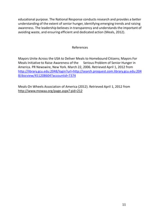 educational purpose. The National Response conducts research and provides a better
understanding of the extent of senior hunger, identifying emerging trends and raising
awareness. The leadership believes in transparency and understands the important of
avoiding waste, and ensuring efficient and dedicated action (Meals, 2012).



                                     References


Mayors Unite Across the USA to Deliver Meals to Homebound Citizens; Mayors For
Meals Initiative to Raise Awareness of the Serious Problem of Senior Hunger in
America. PR Newswire, New York. March 22, 2006. Retrieved April 1, 2012 from
http://library.gcu.edu:2048/login?url=http://search.proquest.com.library.gcu.edu:204
8/docview/451208604?accountid=7374


Meals On Wheels Association of America (2012). Retrieved April 1, 2012 from
http://www.mowaa.org/page.aspx? pid=212




                                                                       11
 