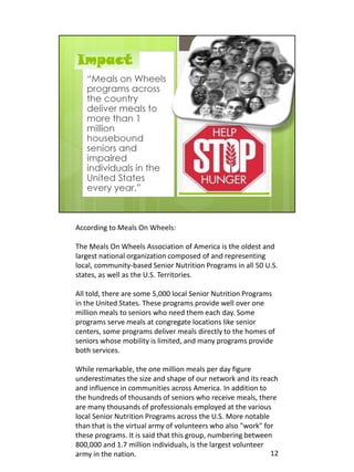 According to Meals On Wheels:

The Meals On Wheels Association of America is the oldest and
largest national organization composed of and representing
local, community-based Senior Nutrition Programs in all 50 U.S.
states, as well as the U.S. Territories.

All told, there are some 5,000 local Senior Nutrition Programs
in the United States. These programs provide well over one
million meals to seniors who need them each day. Some
programs serve meals at congregate locations like senior
centers, some programs deliver meals directly to the homes of
seniors whose mobility is limited, and many programs provide
both services.

While remarkable, the one million meals per day figure
underestimates the size and shape of our network and its reach
and influence in communities across America. In addition to
the hundreds of thousands of seniors who receive meals, there
are many thousands of professionals employed at the various
local Senior Nutrition Programs across the U.S. More notable
than that is the virtual army of volunteers who also "work" for
these programs. It is said that this group, numbering between
800,000 and 1.7 million individuals, is the largest volunteer
army in the nation.                                           12
 