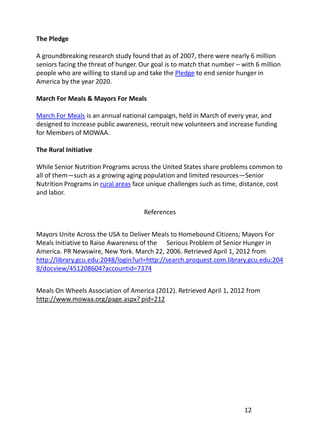 The Pledge

A groundbreaking research study found that as of 2007, there were nearly 6 million
seniors facing the threat of hunger. Our goal is to match that number – with 6 million
people who are willing to stand up and take the Pledge to end senior hunger in
America by the year 2020.

March For Meals & Mayors For Meals

March For Meals is an annual national campaign, held in March of every year, and
designed to increase public awareness, recruit new volunteers and increase funding
for Members of MOWAA.

The Rural Initiative

While Senior Nutrition Programs across the United States share problems common to
all of them—such as a growing aging population and limited resources—Senior
Nutrition Programs in rural areas face unique challenges such as time, distance, cost
and labor.

                                     References


Mayors Unite Across the USA to Deliver Meals to Homebound Citizens; Mayors For
Meals Initiative to Raise Awareness of the Serious Problem of Senior Hunger in
America. PR Newswire, New York. March 22, 2006. Retrieved April 1, 2012 from
http://library.gcu.edu:2048/login?url=http://search.proquest.com.library.gcu.edu:204
8/docview/451208604?accountid=7374


Meals On Wheels Association of America (2012). Retrieved April 1, 2012 from
http://www.mowaa.org/page.aspx? pid=212




                                                                         12
 