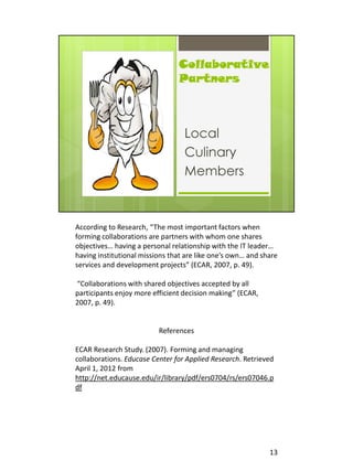 According to Research, “The most important factors when
forming collaborations are partners with whom one shares
objectives… having a personal relationship with the IT leader…
having institutional missions that are like one’s own… and share
services and development projects” (ECAR, 2007, p. 49).

“Collaborations with shared objectives accepted by all
participants enjoy more efficient decision making” (ECAR,
2007, p. 49).


                          References

ECAR Research Study. (2007). Forming and managing
collaborations. Educase Center for Applied Research. Retrieved
April 1, 2012 from
http://net.educause.edu/ir/library/pdf/ers0704/rs/ers07046.p
df




                                                             13
 
