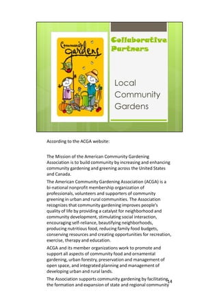 According to the ACGA website:


The Mission of the American Community Gardening
Association is to build community by increasing and enhancing
community gardening and greening across the United States
and Canada.
The American Community Gardening Association (ACGA) is a
bi-national nonprofit membership organization of
professionals, volunteers and supporters of community
greening in urban and rural communities. The Association
recognizes that community gardening improves people’s
quality of life by providing a catalyst for neighborhood and
community development, stimulating social interaction,
encouraging self-reliance, beautifying neighborhoods,
producing nutritious food, reducing family food budgets,
conserving resources and creating opportunities for recreation,
exercise, therapy and education.
ACGA and its member organizations work to promote and
support all aspects of community food and ornamental
gardening, urban forestry, preservation and management of
open space, and integrated planning and management of
developing urban and rural lands.
The Association supports community gardening by facilitating14
the formation and expansion of state and regional community
 