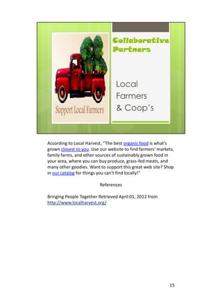 According to Local Harvest, “The best organic food is what's
grown closest to you. Use our website to find farmers' markets,
family farms, and other sources of sustainably grown food in
your area, where you can buy produce, grass-fed meats, and
many other goodies. Want to support this great web site? Shop
in our catalog for things you can't find locally!”

                          References

Bringing People Together Retrieved April 01, 2012 from
http://www.localharvest.org/




                                                            15
 