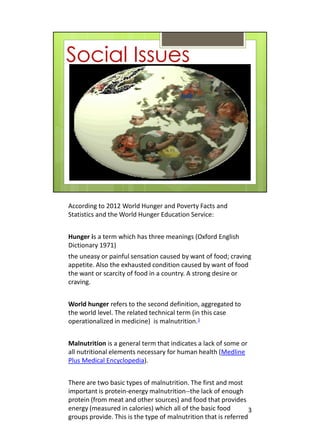 According to 2012 World Hunger and Poverty Facts and
Statistics and the World Hunger Education Service:


Hunger is a term which has three meanings (Oxford English
Dictionary 1971)
the uneasy or painful sensation caused by want of food; craving
appetite. Also the exhausted condition caused by want of food
the want or scarcity of food in a country. A strong desire or
craving.


World hunger refers to the second definition, aggregated to
the world level. The related technical term (in this case
operationalized in medicine) is malnutrition.1


Malnutrition is a general term that indicates a lack of some or
all nutritional elements necessary for human health (Medline
Plus Medical Encyclopedia).


There are two basic types of malnutrition. The first and most
important is protein-energy malnutrition--the lack of enough
protein (from meat and other sources) and food that provides
energy (measured in calories) which all of the basic food         3
groups provide. This is the type of malnutrition that is referred
 
