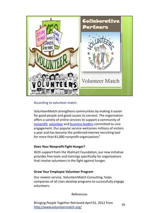 According to volunteer match:

VolunteerMatch strengthens communities by making it easier
for good people and good causes to connect. The organization
offers a variety of online services to support a community of
nonprofit, volunteer and business leaders committed to civic
engagement. Our popular service welcomes millions of visitors
a year and has become the preferred internet recruiting tool
for more than 81,000 nonprofit organizations”

Does Your Nonprofit Fight Hunger?
With support from the Walmart Foundation, our new initiative
provides free tools and trainings specifically for organizations
that involve volunteers in the fight against hunger.


Grow Your Employee Volunteer Program
Our newest service, VolunteerMatch Consulting, helps
companies of all sizes develop programs to successfully engage
volunteers.

                          References

Bringing People Together Retrieved April 01, 2012 from        16
http://www.volunteermatch.org/
 
