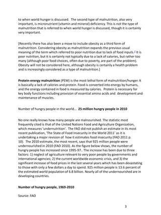 to when world hunger is discussed. The second type of malnutrition, also very
important, is micronutrient (vitamin and mineral) deficiency. This is not the type of
malnutrition that is referred to when world hunger is discussed, though it is certainly
very important.


[Recently there has also been a move to include obesity as a third form of
malnutrition. Considering obesity as malnutrition expands the previous usual
meaning of the term which referred to poor nutrition due to lack of food inputs. 2 It is
poor nutrition, but it is certainly not typically due to a lack of calories, but rather too
many (although poor food choices, often due to poverty, are part of the problem).
Obesity will not be considered here, although obesity is certainly a health problem
and is increasingly considered as a type of malnutrition.]


Protein-energy malnutrition (PEM) is the most lethal form of malnutrition/hunger. It
is basically a lack of calories and protein. Food is converted into energy by humans,
and the energy contained in food is measured by calories. Protein is necessary for
key body functions including provision of essential amino acids and development and
maintenance of muscles.


Number of hungry people in the world… 25 million hungry people in 2010


No one really knows how many people are malnourished. The statistic most
frequently cited is that of the United Nations Food and Agriculture Organization,
which measures 'undernutrition'. The FAO did not publish an estimate in its most
recent publication, 'The State of Food Insecurity in the World 2011' as it is
undertaking a major revision of how it estimates food insecurity (FAO 2011 p.
10). The 2010 estimate, the most recent, says that 925 million people were
undernourished in 2010 (FAO 2010). As the figure below shows, the number of
hungry people has increased since 1995-97.. The increase has been due to three
factors: 1) neglect of agriculture relevant to very poor people by governments and
international agencies; 2) the current worldwide economic crisis, and 3) the
significant increase of food prices in the last several years which has been devastating
to those with only a few dollars a day to spend. 925 million people is 13.6 percent of
the estimated world population of 6.8 billion. Nearly all of the undernourished are in
developing countries.


Number of hungry people, 1969-2010

Source: FAO


                                                                              3
 