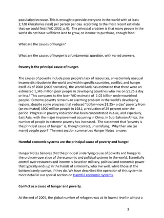 population increase. This is enough to provide everyone in the world with at least
2,720 kilocalories (kcal) per person per day according to the most recent estimate
that we could find.(FAO 2002, p.9). The principal problem is that many people in the
world do not have sufficient land to grow, or income to purchase, enough food.


What are the causes of hunger?


What are the causes of hunger is a fundamental question, with varied answers.


Poverty is the principal cause of hunger.


The causes of poverty include poor people's lack of resources, an extremely unequal
income distribution in the world and within specific countries, conflict, and hunger
itself. As of 2008 (2005 statistics), the World Bank has estimated that there were an
estimated 1,345 million poor people in developing countries who live on $1.25 a day
or less.3 This compares to the later FAO estimate of 1.02 billion undernourished
people. Extreme poverty remains an alarming problem in the world’s developing
regions, despite some progress that reduced "dollar--now $1.25-- a day" poverty from
(an estimated) 1900 million people in 1981, a reduction of 29 percent over the
period. Progress in poverty reduction has been concentrated in Asia, and especially,
East Asia, with the major improvement occurring in China. In Sub-Saharan Africa, the
number of people in extreme poverty has increased. The statement that 'poverty is
the principal cause of hunger' is, though correct, unsatisfying. Why then are (so
many) people poor? The next section summarizes Hunger Notes answer.


Harmful economic systems are the principal cause of poverty and hunger.


Hunger Notes believes that the principal underlying cause of poverty and hunger is
the ordinary operation of the economic and political systems in the world. Essentially
control over resources and income is based on military, political and economic power
that typically ends up in the hands of a minority, who live well, while those at the
bottom barely survive, if they do. We have described the operation of this system in
more detail in our special section on Harmful economic systems.


Conflict as a cause of hunger and poverty.


At the end of 2005, the global number of refugees was at its lowest level in almost a


                                                                          3
 