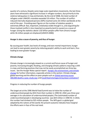 quarter of a century. Despite some large-scale repatriation movements, the last three
years have witnessed a significant increase in refugee numbers, due primarily to the
violence taking place in Iraq and Somalia. By the end of 2008, the total number of
refugees under UNHCR’s mandate exceeded 10 million. The number of conflict-
induced internally displaced persons (IDPs) reached some 26 million worldwide at the
end of the year . Providing exact figures on the number of stateless people is
extremely difficult But, important, (relatively) visible though it is, and anguishing for
those involved conflict is less important as poverty (and its causes) as a cause of
hunger. (Using the statistics above 1.02 billion people suffer from chronic hunger
while 36 million people are displaced [UNHCR 2008])


Hunger is also a cause of poverty, and thus of hunger.


By causing poor health, low levels of energy, and even mental impairment, hunger
can lead to even greater poverty by reducing people's ability to work and learn, thus
leading to even greater hunger.


Climate change


Climate change is increasingly viewed as a current and future cause of hunger and
poverty. Increasing drought, flooding, and changing climatic patterns requiring a shift
in crops and farming practices that may not be easily accomplished are three key
issues. See the Hunger Notes special report: Hunger, the environment, and climate
change for further information, especially articles in the section: Climate change,
global warming and the effect on poor people such as Global warming causes
300,000 deaths a year, study says and Could food shortages bring down civilization?


Progress in reducing the number of hungry people:


The target set at the 1996 World Food Summit was to halve the number of
undernourished people by 2015 from their number in 1990-92. (FAO uses three year
averages in its calculation of undernourished people.) The (estimated) number of
undernourished people in developing countries was 824 million in 1990-92. In 2010,
the number had climbed to 925 million people. The WFS goal is a global goal
adopted by the nations of the world; the present outcome indicates how marginal
the efforts were in face of the real need.




                                                                            3
 