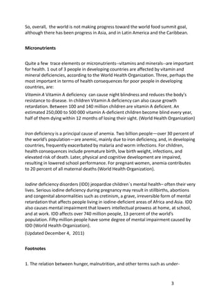So, overall, the world is not making progress toward the world food summit goal,
although there has been progress in Asia, and in Latin America and the Caribbean.


Micronutrients


Quite a few trace elements or micronutrients--vitamins and minerals--are important
for health. 1 out of 3 people in developing countries are affected by vitamin and
mineral deficiencies, according to the World Health Organization. Three, perhaps the
most important in terms of health consequences for poor people in developing
countries, are:
Vitamin A Vitamin A deficiency can cause night blindness and reduces the body's
resistance to disease. In children Vitamin A deficiency can also cause growth
retardation. Between 100 and 140 million children are vitamin A deficient. An
estimated 250,000 to 500 000 vitamin A-deficient children become blind every year,
half of them dying within 12 months of losing their sight. (World Health Organization)


Iron deficiency is a principal cause of anemia. Two billion people—over 30 percent of
the world’s population—are anemic, mainly due to iron deficiency, and, in developing
countries, frequently exacerbated by malaria and worm infections. For children,
health consequences include premature birth, low birth weight, infections, and
elevated risk of death. Later, physical and cognitive development are impaired,
resulting in lowered school performance. For pregnant women, anemia contributes
to 20 percent of all maternal deaths (World Health Organization).


Iodine deficiency disorders (IDD) jeopardize children´s mental health– often their very
lives. Serious iodine deficiency during pregnancy may result in stillbirths, abortions
and congenital abnormalities such as cretinism, a grave, irreversible form of mental
retardation that affects people living in iodine-deficient areas of Africa and Asia. IDD
also causes mental impairment that lowers intellectual prowess at home, at school,
and at work. IDD affects over 740 million people, 13 percent of the world’s
population. Fifty million people have some degree of mental impairment caused by
IDD (World Health Organization).
(Updated December 4, 2011)


Footnotes


1. The relation between hunger, malnutrition, and other terms such as under-


                                                                           3
 